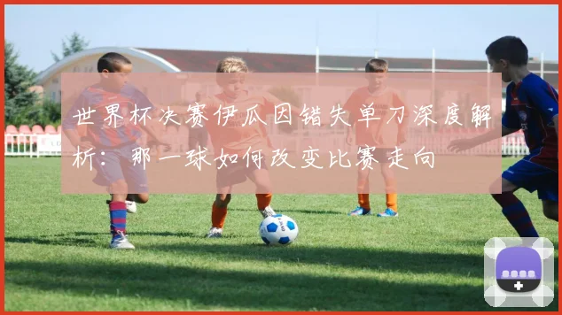 世界杯决赛伊瓜因错失单刀深度解析：那一球如何改变比赛走向