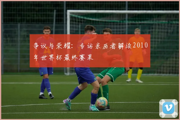 争议与荣耀：专访亲历者解读2010年世界杯最终赛果