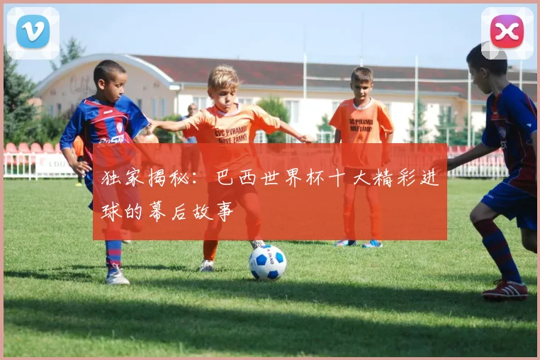 独家揭秘：巴西世界杯十大精彩进球的幕后故事