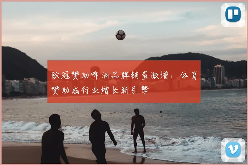 欧冠赞助啤酒品牌销量激增,体育赞助成行业增长新引擎