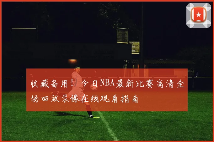 收藏备用！今日NBA最新比赛高清全场回放录像在线观看指南