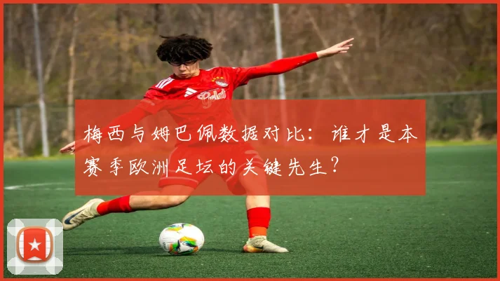 梅西与姆巴佩数据对比:谁才是本赛季欧洲足坛的关键先生?
