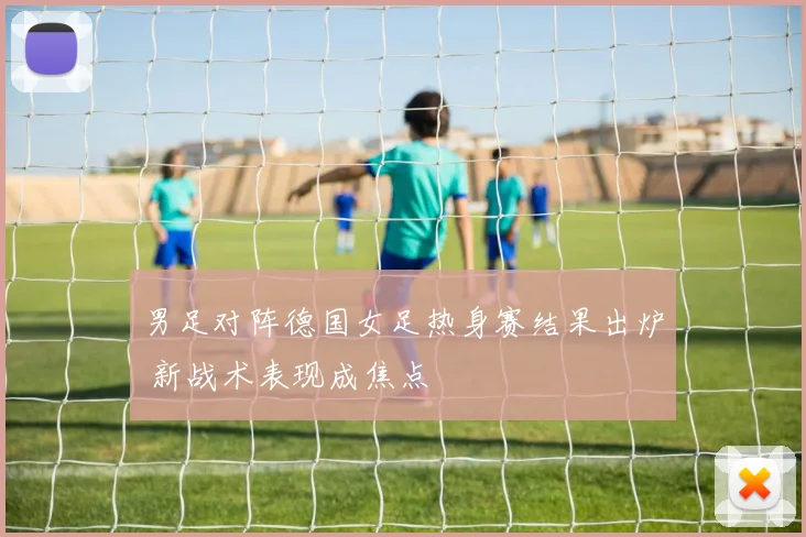 男足对阵德国女足热身赛结果出炉 新战术表现成焦点