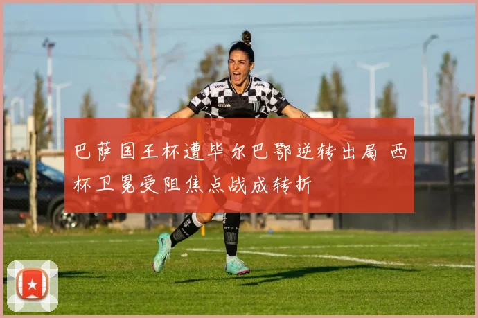 巴萨国王杯遭毕尔巴鄂逆转出局 西杯卫冕受阻焦点战成转折