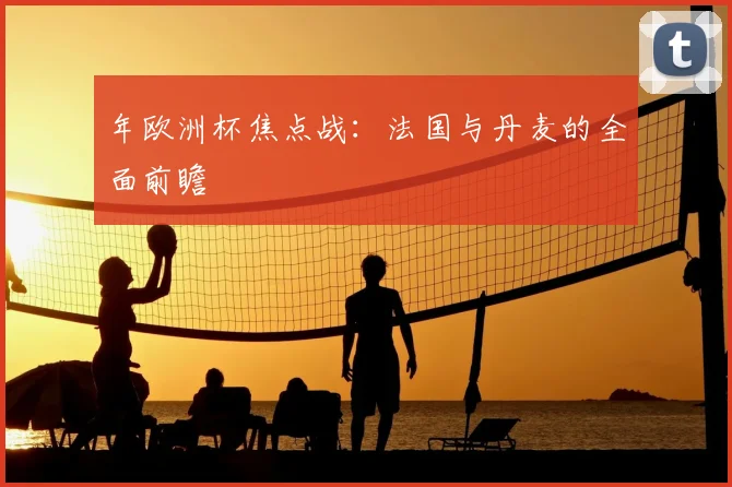 年欧洲杯焦点战：法国与丹麦的全面前瞻