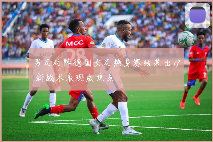 男足对阵德国女足热身赛结果出炉 新战术表现成焦点