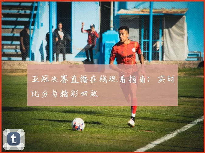 亚冠决赛直播在线观看指南：实时比分与精彩回放