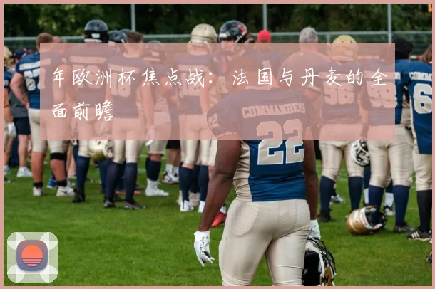 年欧洲杯焦点战：法国与丹麦的全面前瞻
