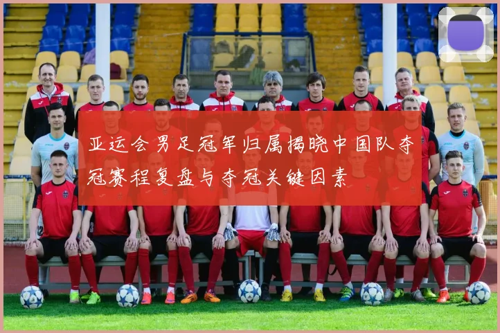 亚运会男足冠军归属揭晓中国队夺冠赛程复盘与夺冠关键因素