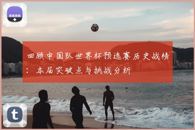 回顾中国队世界杯预选赛历史战绩：本届突破点与挑战分析