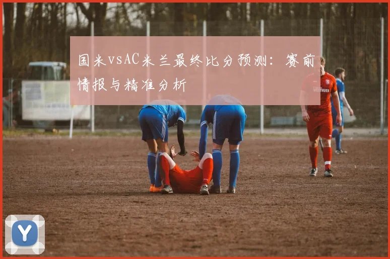 国米vsAC米兰最终比分预测：赛前情报与精准分析