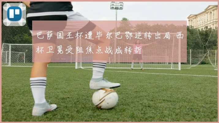 巴萨国王杯遭毕尔巴鄂逆转出局 西杯卫冕受阻焦点战成转折