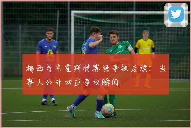 梅西与韦霍斯特赛场争执后续：当事人公开回应争议瞬间