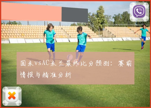 国米vsAC米兰最终比分预测：赛前情报与精准分析