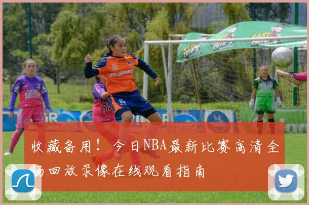 收藏备用!今日NBA最新比赛高清全场回放录像在线观看指南