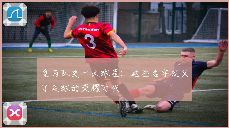 皇马队史十大球星：这些名字定义了足球的荣耀时代