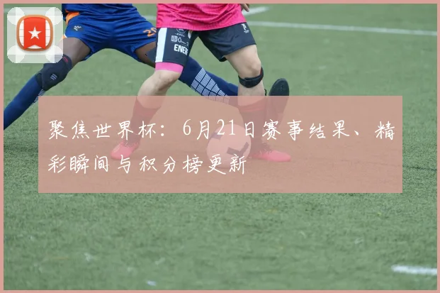 聚焦世界杯:6月21日赛事结果、精彩瞬间与积分榜更新
