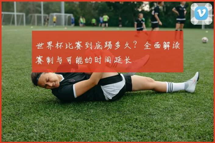 世界杯比赛到底踢多久？全面解读赛制与可能的时间延长
