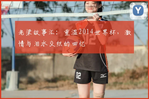 老梁故事汇:重温2014世界杯,激情与泪水交织的回忆