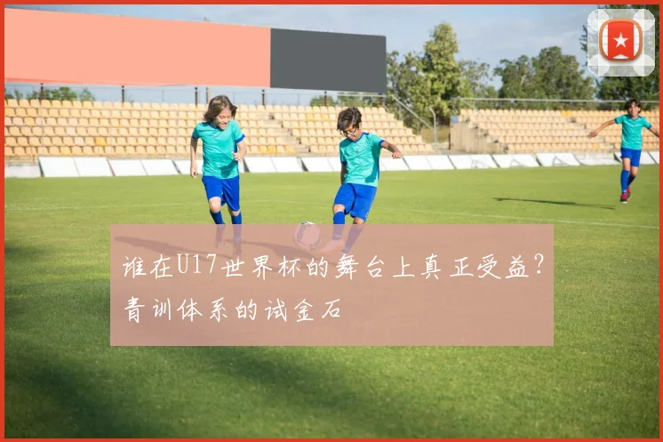 谁在U17世界杯的舞台上真正受益?青训体系的试金石