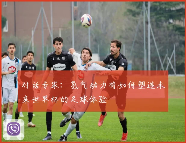 对话专家:氢气动力将如何塑造未来世界杯的足球体验