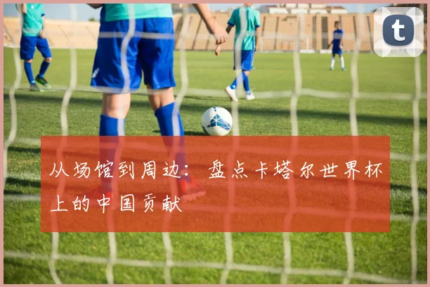 从场馆到周边：盘点卡塔尔世界杯上的中国贡献