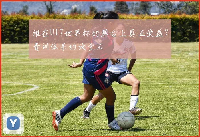 谁在U17世界杯的舞台上真正受益？青训体系的试金石
