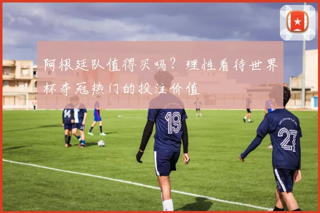 阿根廷队值得买吗？理性看待世界杯夺冠热门的投注价值