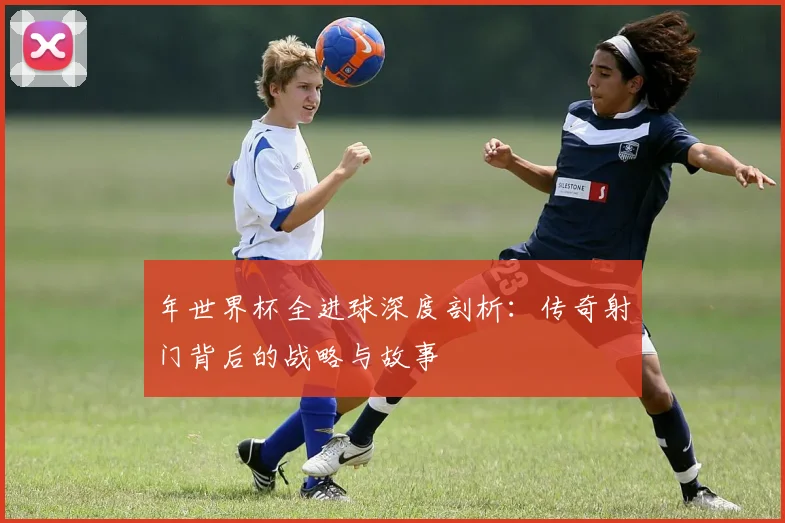年世界杯全进球深度剖析：传奇射门背后的战略与故事