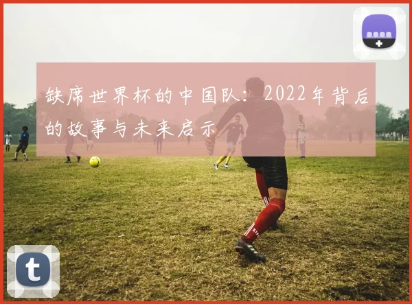 缺席世界杯的中国队:2022年背后的故事与未来启示