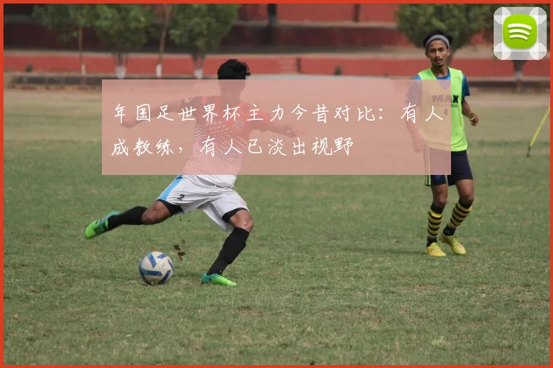年国足世界杯主力今昔对比:有人成教练,有人已淡出视野
