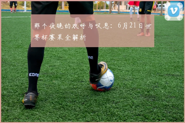 那个夜晚的欢呼与叹息：6月21日世界杯赛果全解析