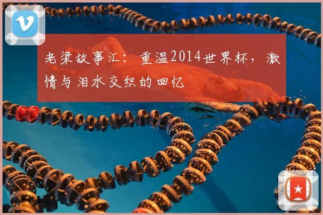 老梁故事汇:重温2014世界杯,激情与泪水交织的回忆