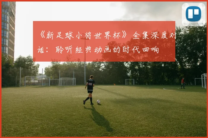 《新足球小将世界杯》全集深度对话：聆听经典动画的时代回响