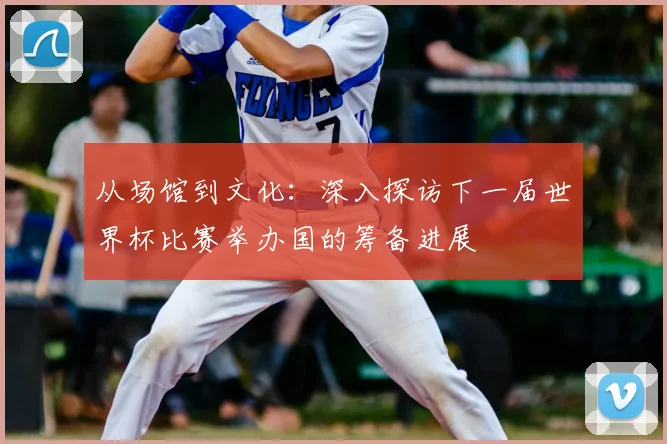 从场馆到文化：深入探访下一届世界杯比赛举办国的筹备进展