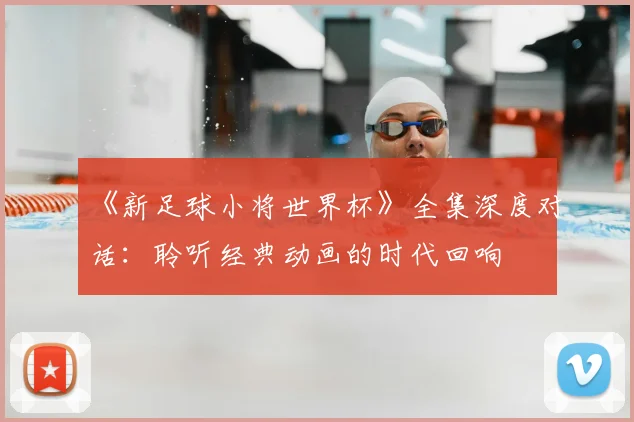 《新足球小将世界杯》全集深度对话：聆听经典动画的时代回响