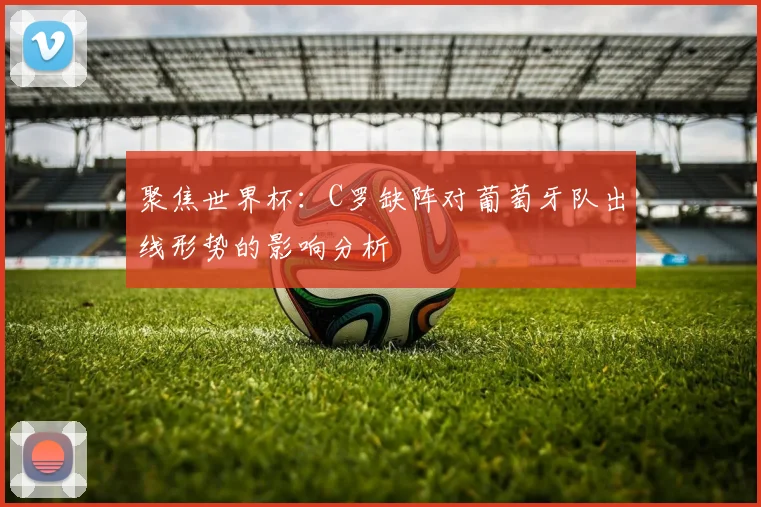 聚焦世界杯:C罗缺阵对葡萄牙队出线形势的影响分析