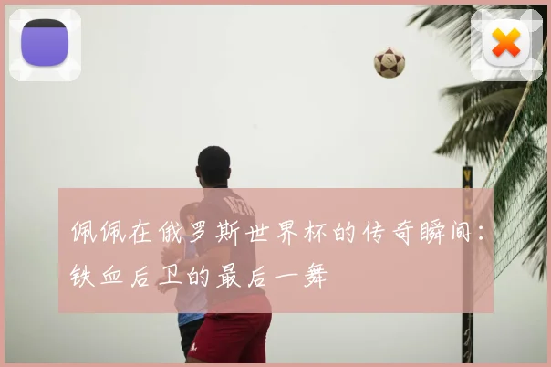 佩佩在俄罗斯世界杯的传奇瞬间:铁血后卫的最后一舞